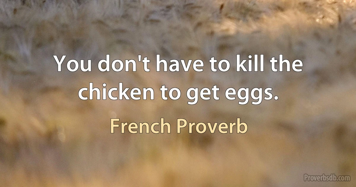 You don't have to kill the chicken to get eggs. (French Proverb)