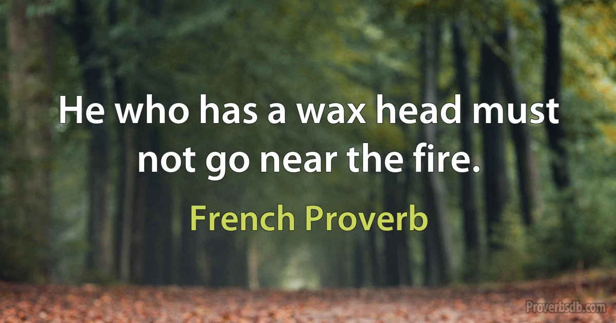 He who has a wax head must not go near the fire. (French Proverb)