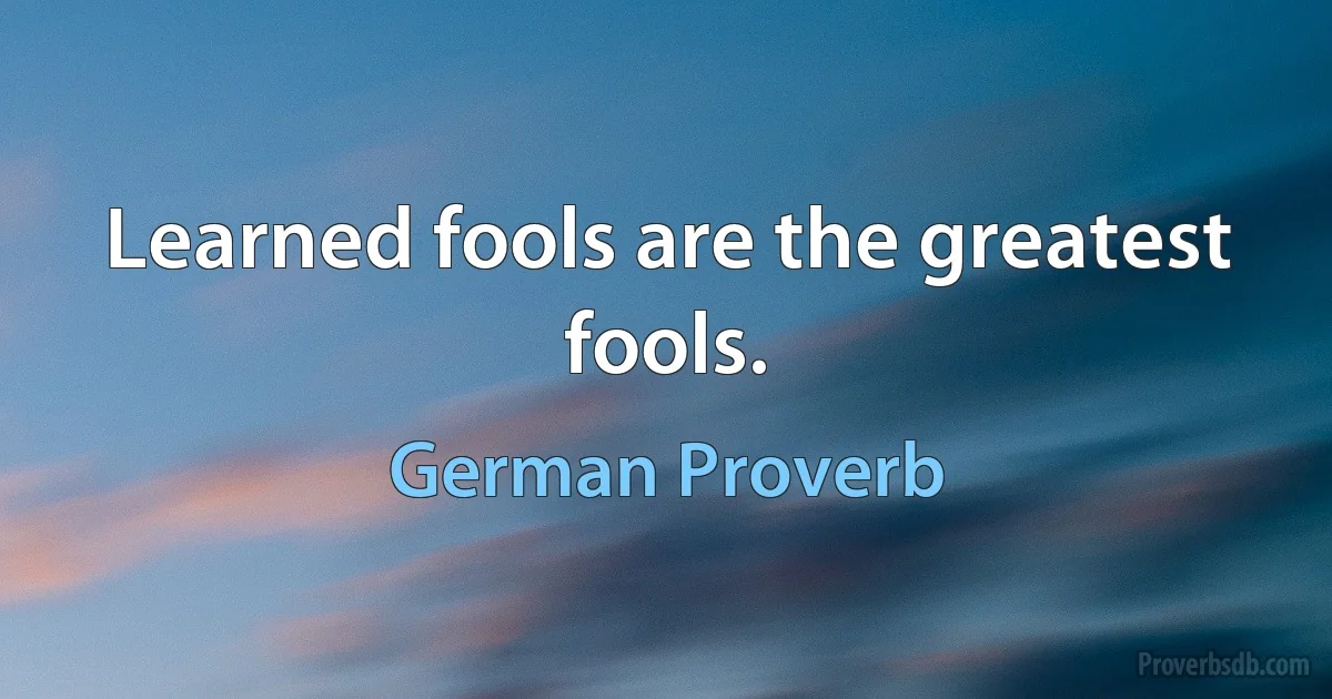 Learned fools are the greatest fools. (German Proverb)