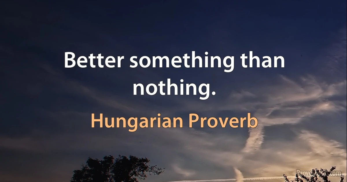 Better something than nothing. (Hungarian Proverb)