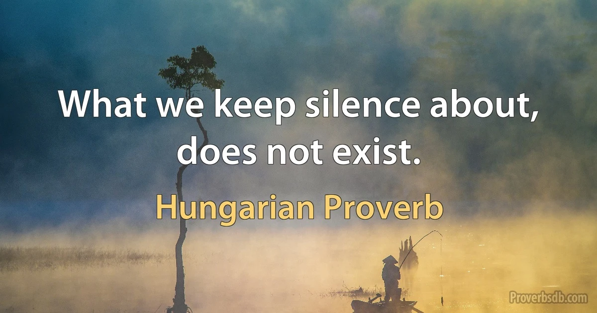 What we keep silence about, does not exist. (Hungarian Proverb)