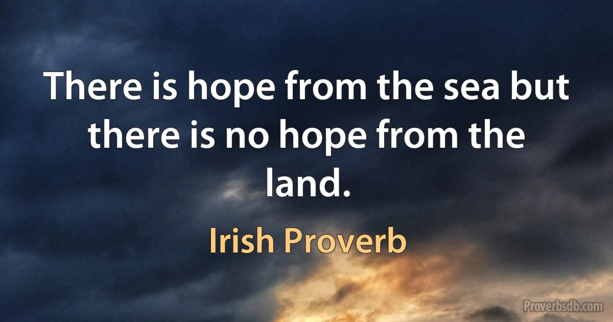 There is hope from the sea but there is no hope from the land. (Irish Proverb)