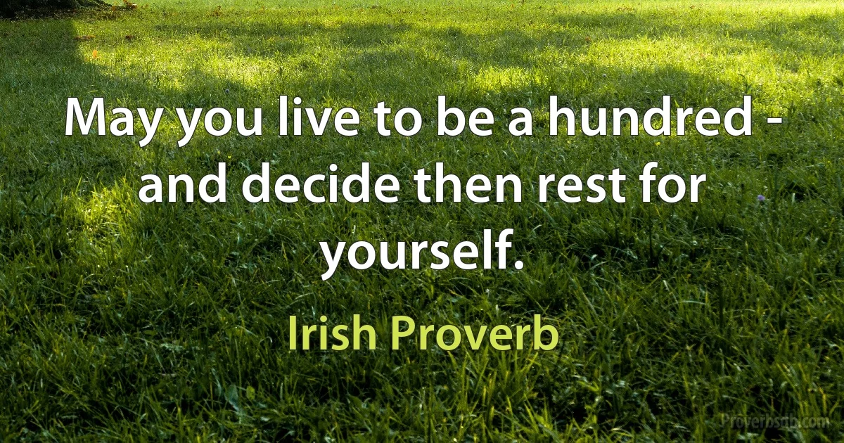 May you live to be a hundred - and decide then rest for yourself. (Irish Proverb)