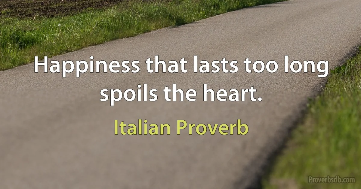 Happiness that lasts too long spoils the heart. (Italian Proverb)