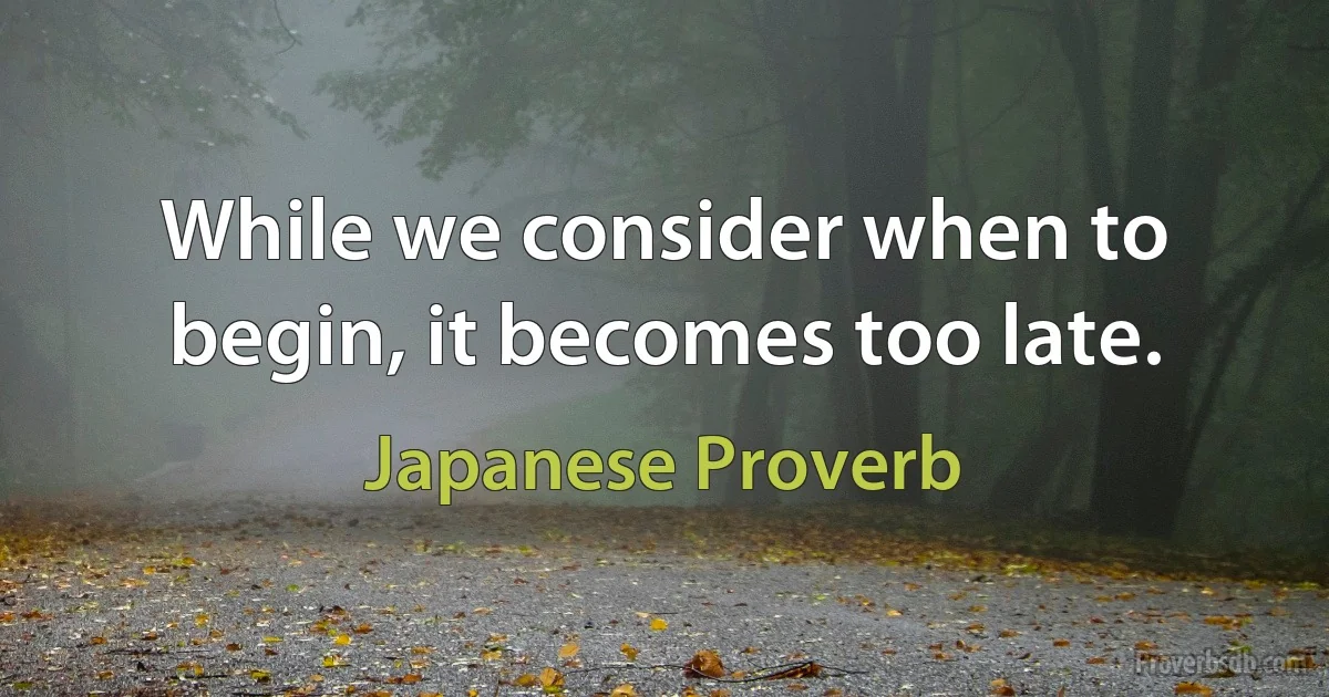 While we consider when to begin, it becomes too late. (Japanese Proverb)