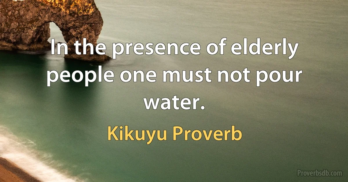 In the presence of elderly people one must not pour water. (Kikuyu Proverb)