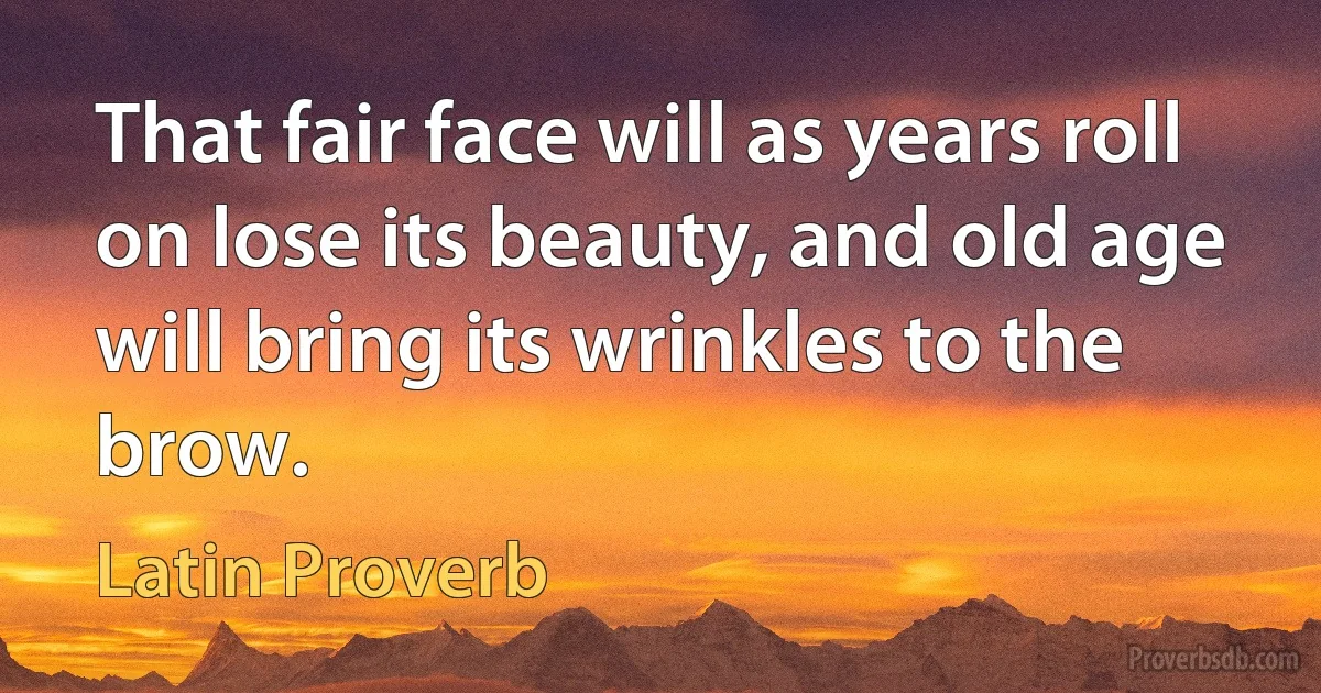 That fair face will as years roll on lose its beauty, and old age will bring its wrinkles to the brow. (Latin Proverb)