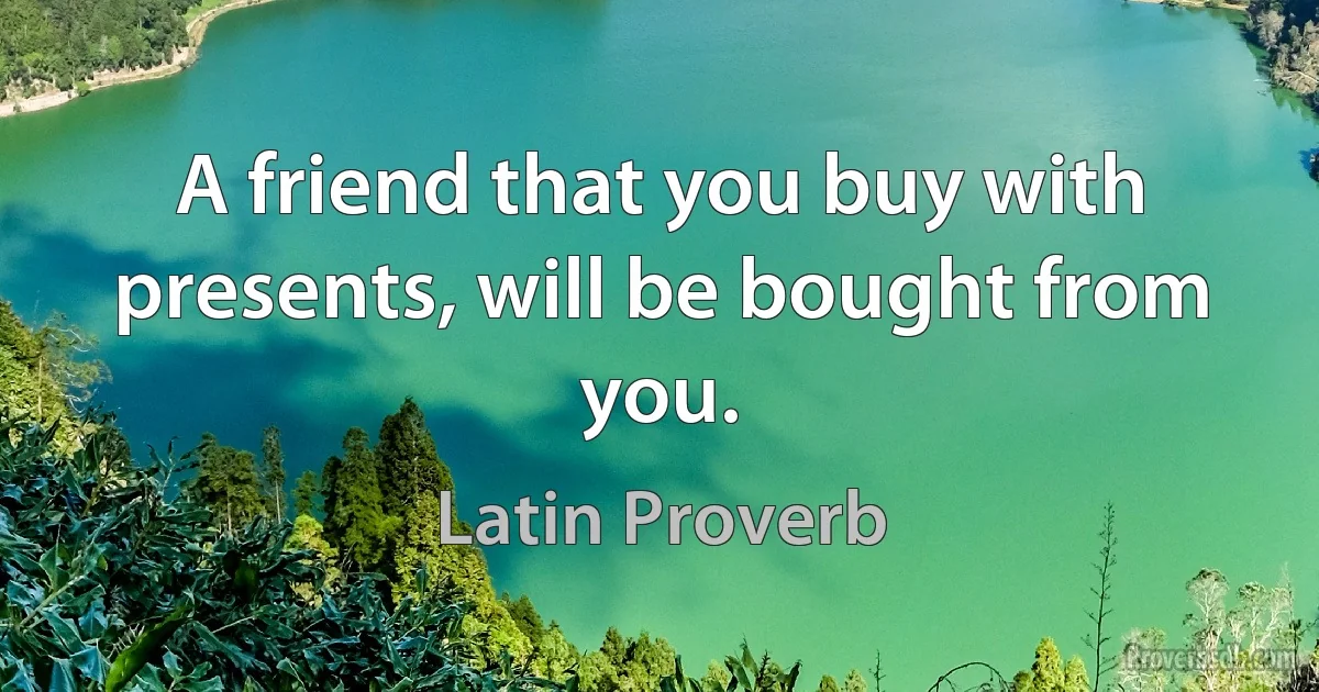 A friend that you buy with presents, will be bought from you. (Latin Proverb)