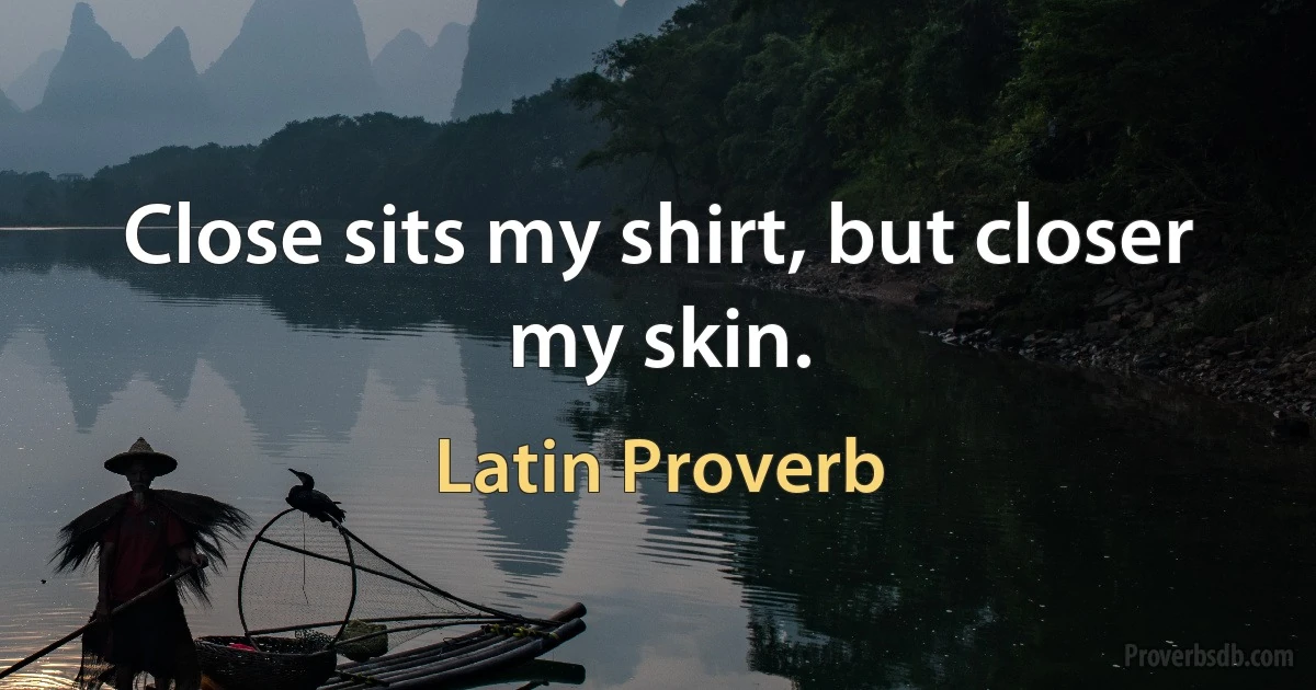 Close sits my shirt, but closer my skin. (Latin Proverb)