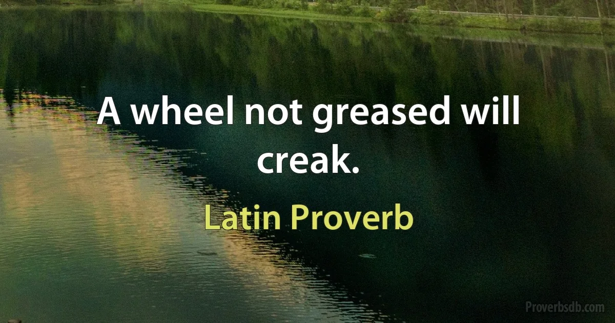 A wheel not greased will creak. (Latin Proverb)