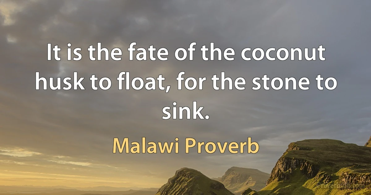 It is the fate of the coconut husk to float, for the stone to sink. (Malawi Proverb)