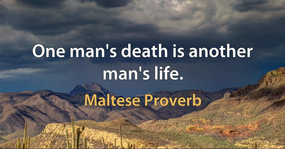 One man's death is another man's life. (Maltese Proverb)