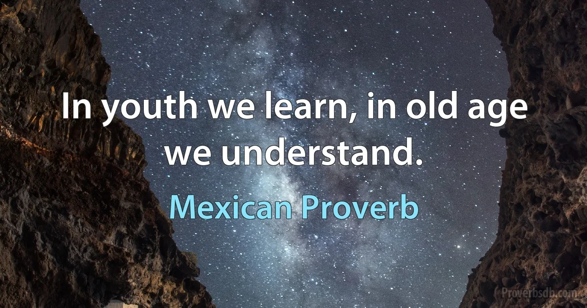 In youth we learn, in old age we understand. (Mexican Proverb)