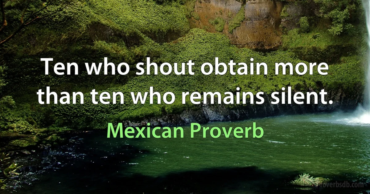 Ten who shout obtain more than ten who remains silent. (Mexican Proverb)