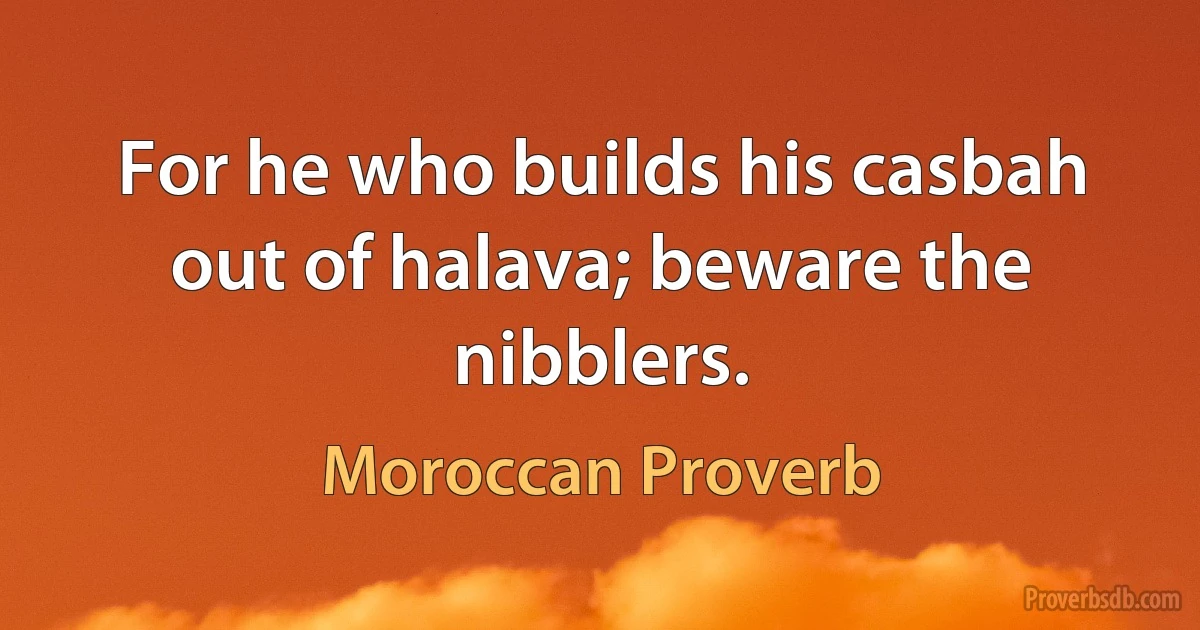 For he who builds his casbah out of halava; beware the nibblers. (Moroccan Proverb)