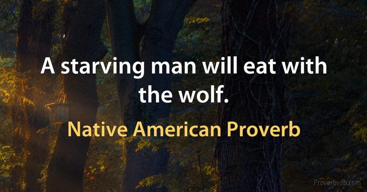 A starving man will eat with the wolf. (Native American Proverb)