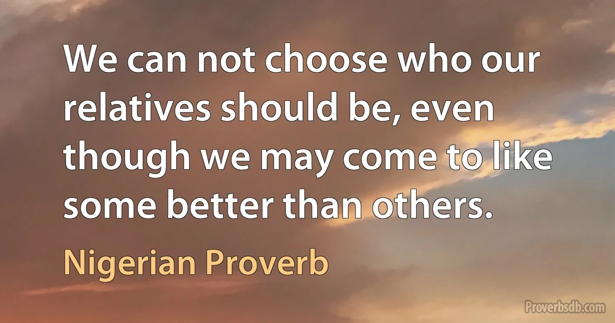 We can not choose who our relatives should be, even though we may come to like some better than others. (Nigerian Proverb)