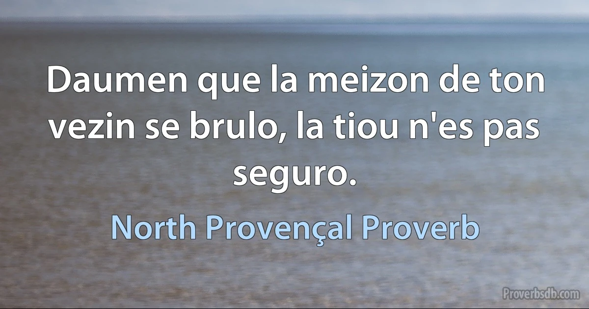 Daumen que la meizon de ton vezin se brulo, la tiou n'es pas seguro. (North Provençal Proverb)