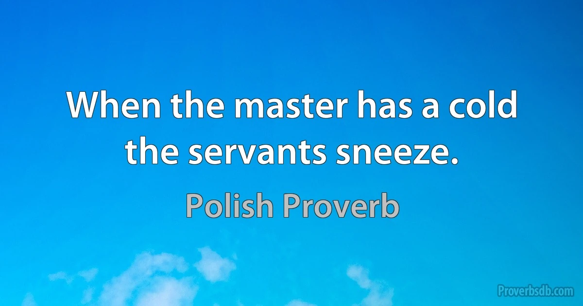 When the master has a cold the servants sneeze. (Polish Proverb)