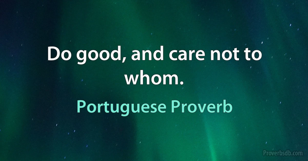 Do good, and care not to whom. (Portuguese Proverb)