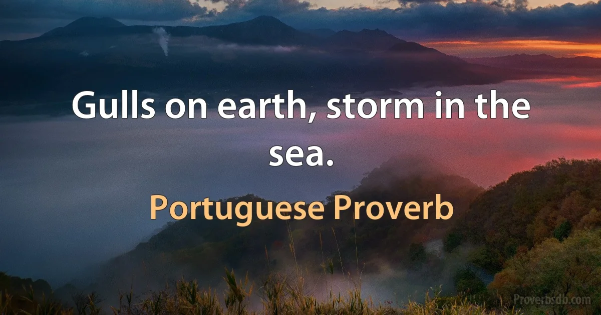 Gulls on earth, storm in the sea. (Portuguese Proverb)