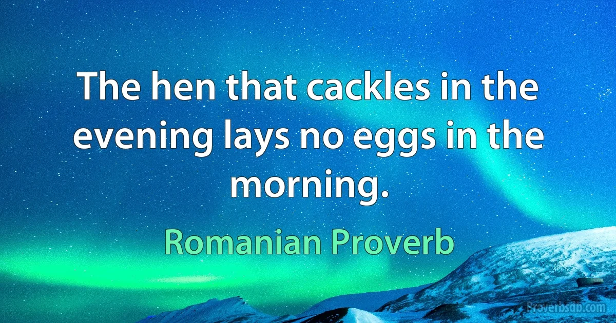 The hen that cackles in the evening lays no eggs in the morning. (Romanian Proverb)