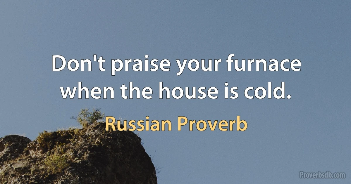 Don't praise your furnace when the house is cold. (Russian Proverb)