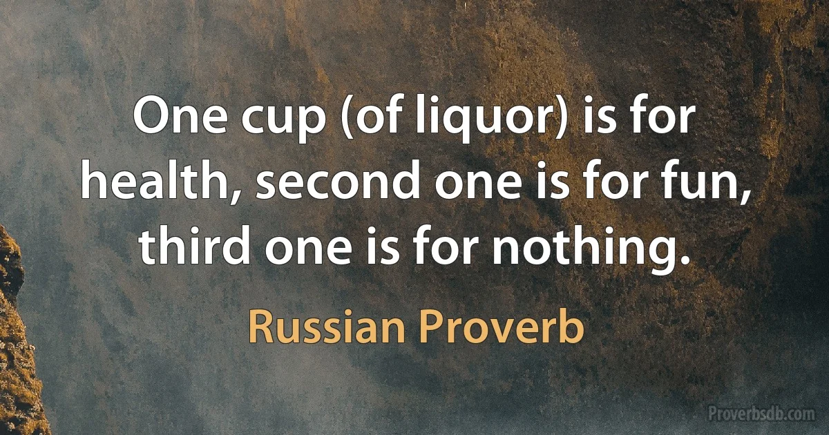 One cup (of liquor) is for health, second one is for fun, third one is for nothing. (Russian Proverb)