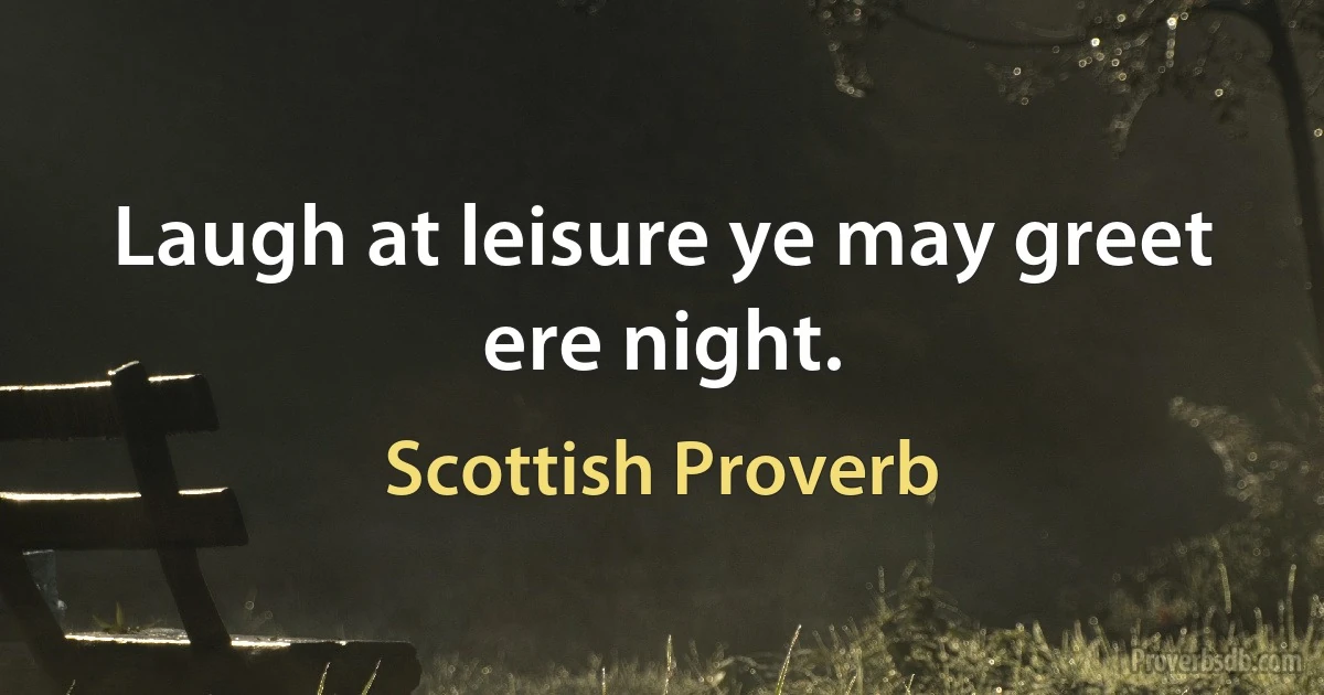 Laugh at leisure ye may greet ere night. (Scottish Proverb)