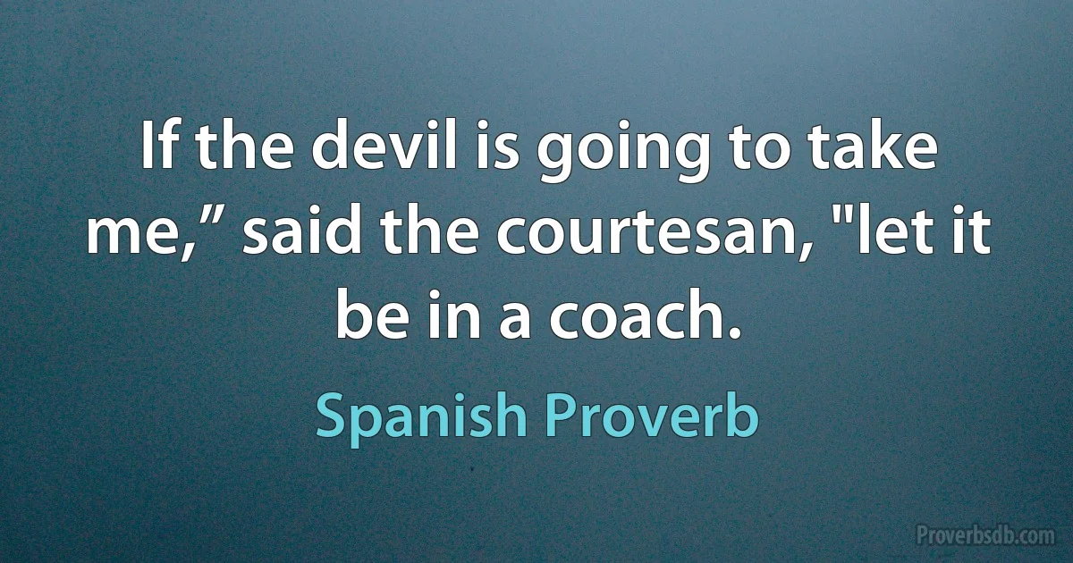 If the devil is going to take me,” said the courtesan, "let it be in a coach. (Spanish Proverb)