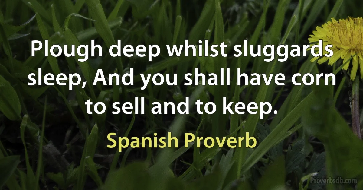 Plough deep whilst sluggards sleep, And you shall have corn to sell and to keep. (Spanish Proverb)