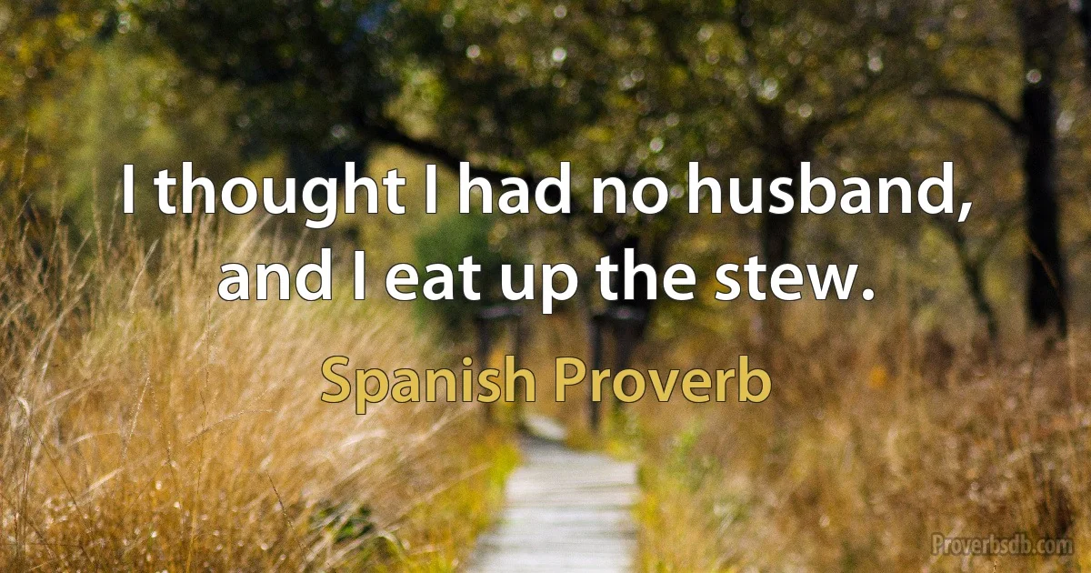 I thought I had no husband, and I eat up the stew. (Spanish Proverb)