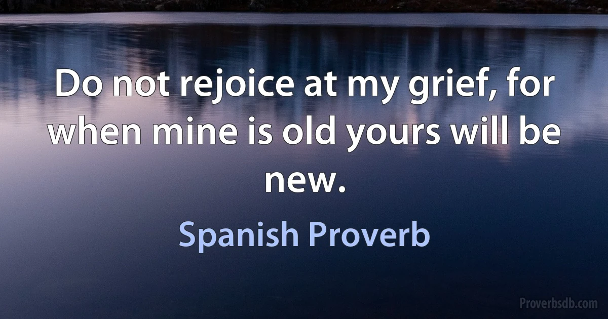 Do not rejoice at my grief, for when mine is old yours will be new. (Spanish Proverb)