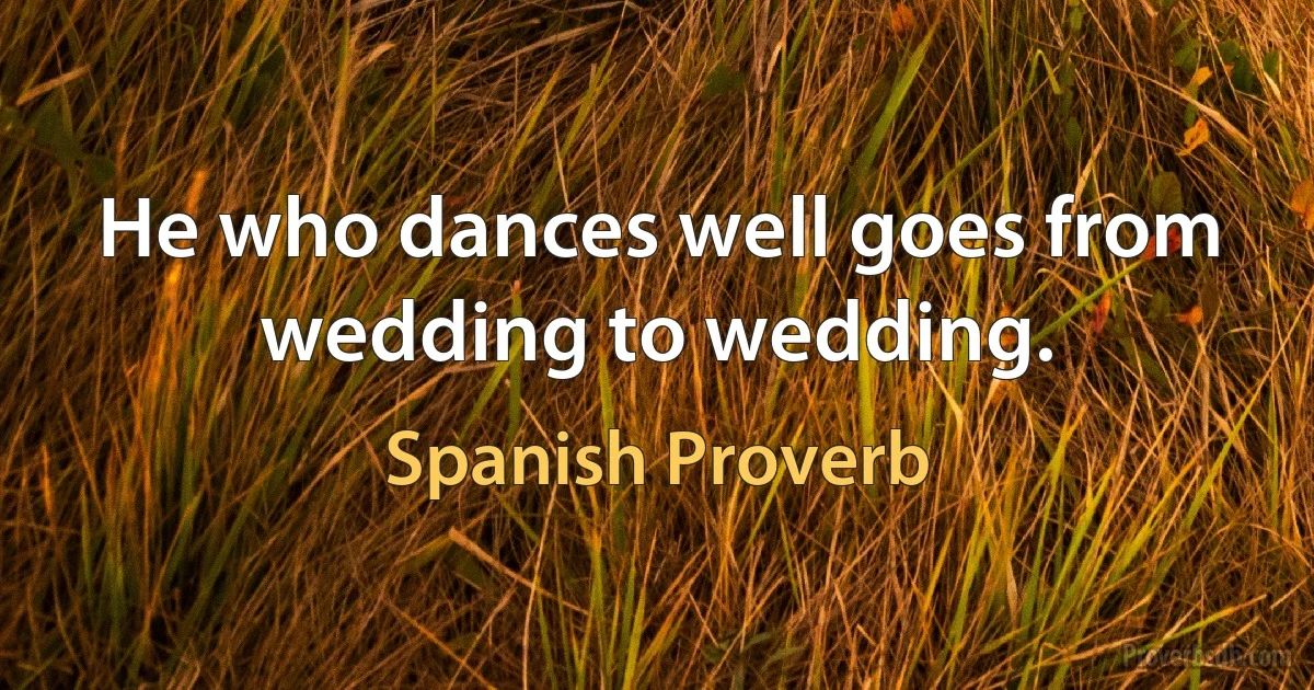 He who dances well goes from wedding to wedding. (Spanish Proverb)