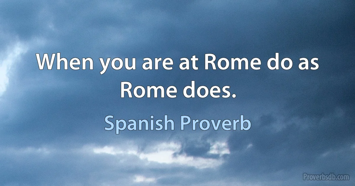 When you are at Rome do as Rome does. (Spanish Proverb)