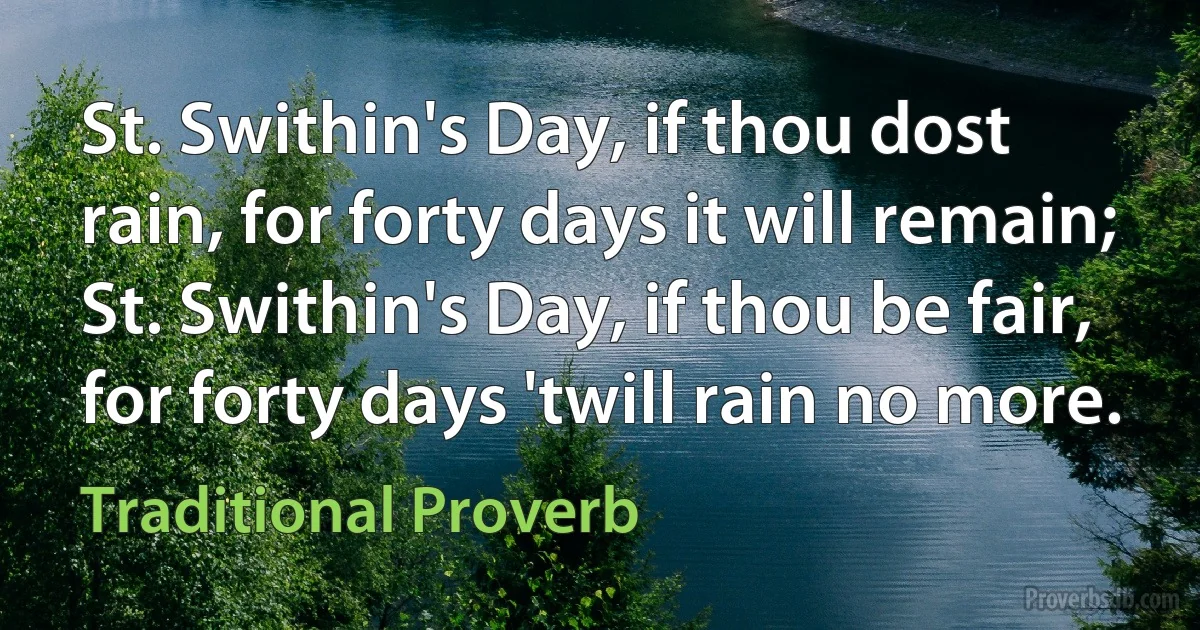 St. Swithin's Day, if thou dost rain, for forty days it will remain; St. Swithin's Day, if thou be fair, for forty days 'twill rain no more. (Traditional Proverb)