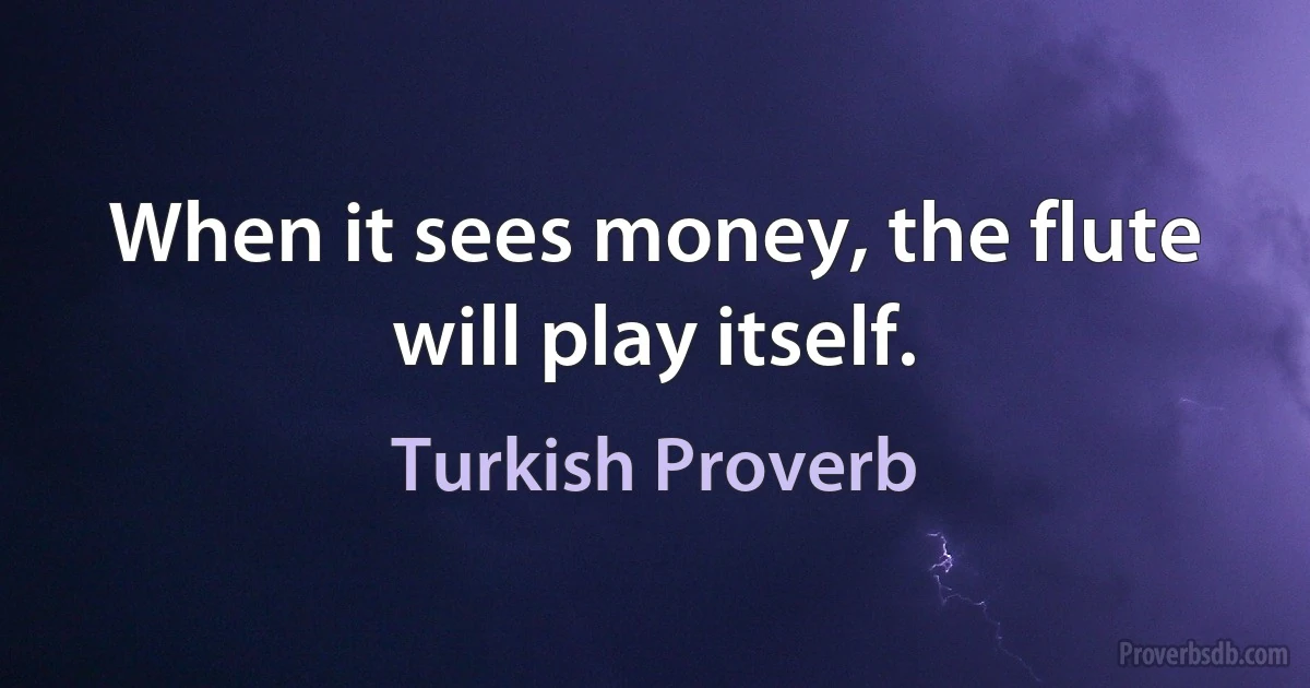 When it sees money, the flute will play itself. (Turkish Proverb)