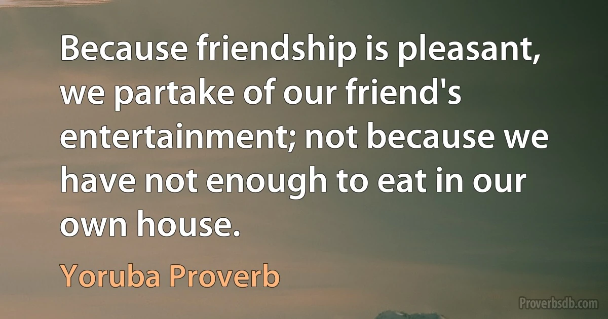 Because friendship is pleasant, we partake of our friend's entertainment; not because we have not enough to eat in our own house. (Yoruba Proverb)