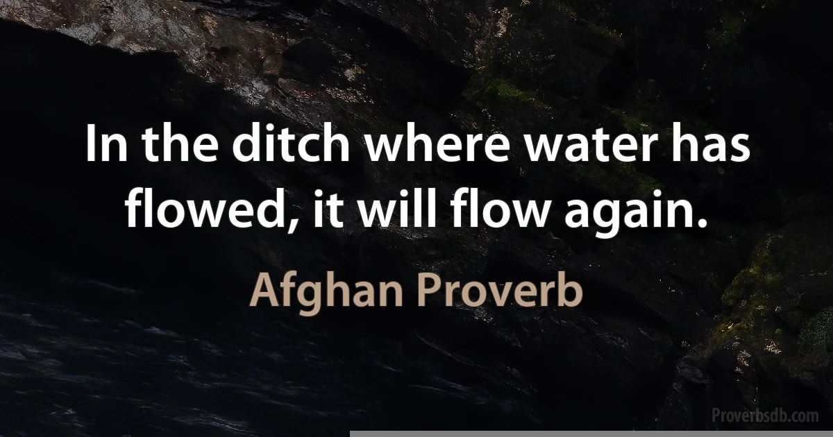 In the ditch where water has flowed, it will flow again. (Afghan Proverb)