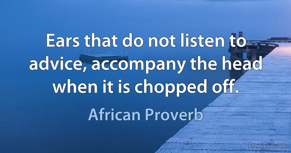 Ears that do not listen to advice, accompany the head when it is chopped off. (African Proverb)