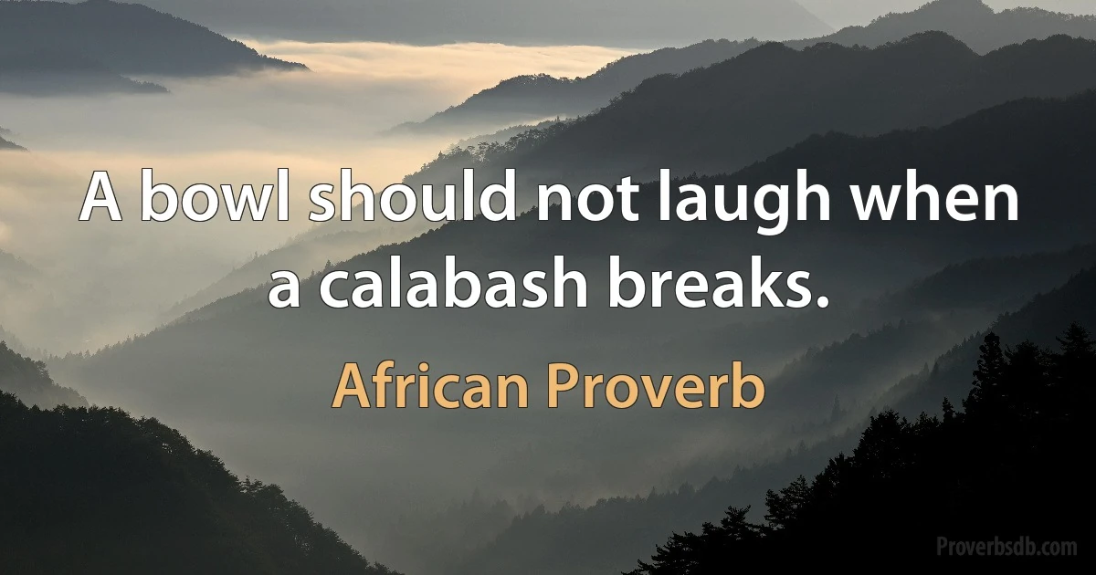 A bowl should not laugh when a calabash breaks. (African Proverb)