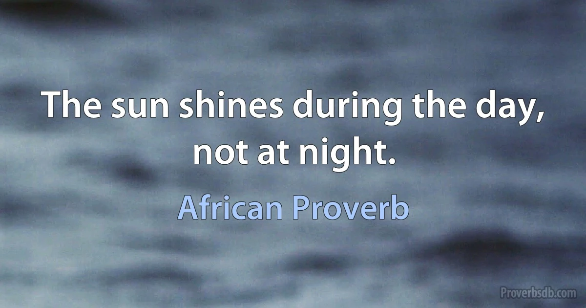 The sun shines during the day, not at night. (African Proverb)