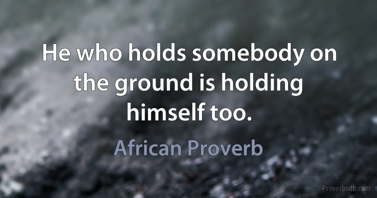 He who holds somebody on the ground is holding himself too. (African Proverb)