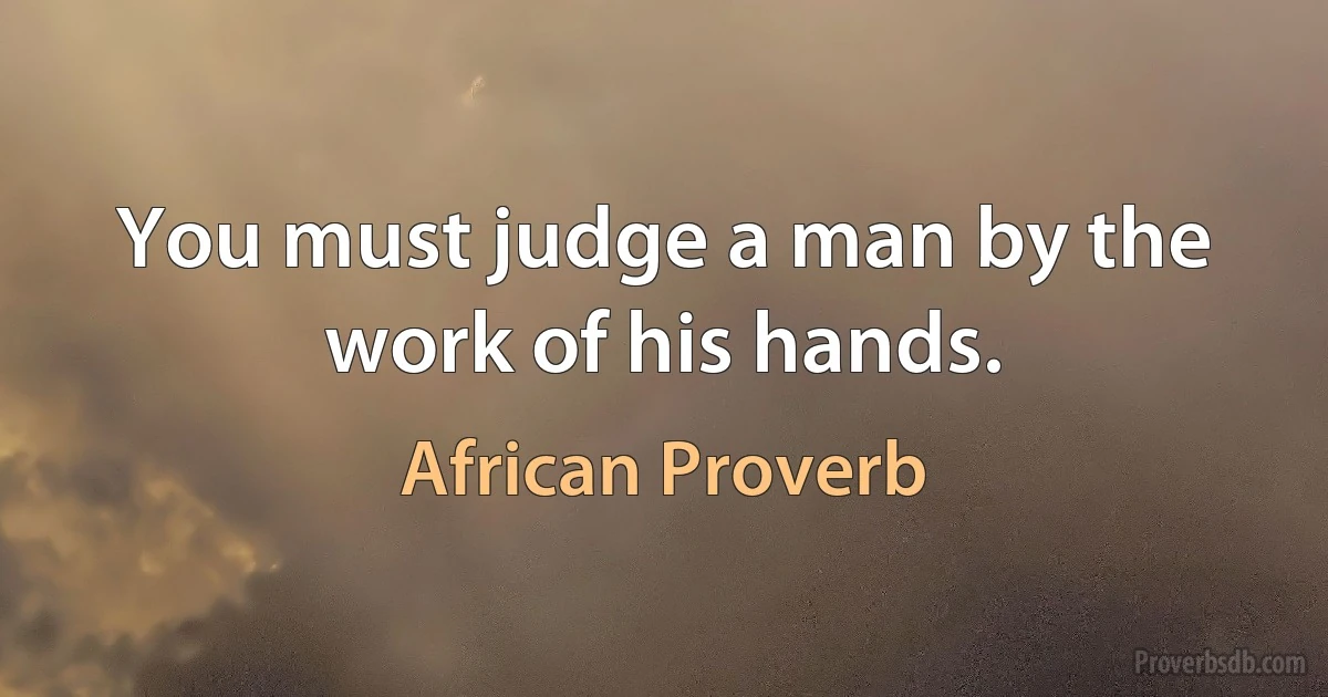 You must judge a man by the work of his hands. (African Proverb)