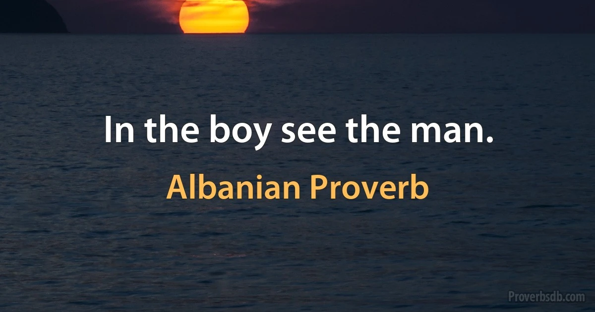 In the boy see the man. (Albanian Proverb)