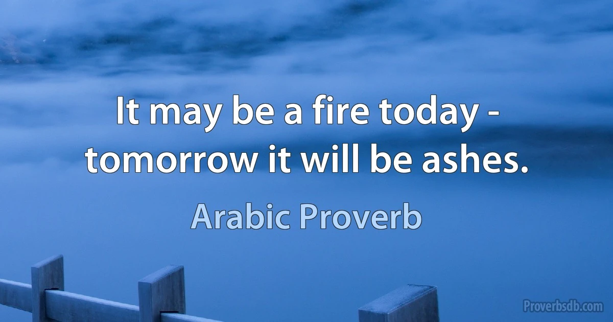 It may be a fire today - tomorrow it will be ashes. (Arabic Proverb)