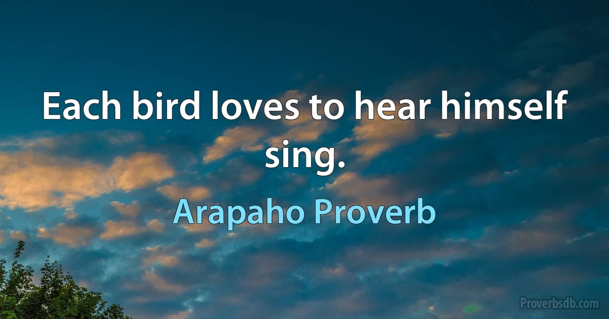 Each bird loves to hear himself sing. (Arapaho Proverb)