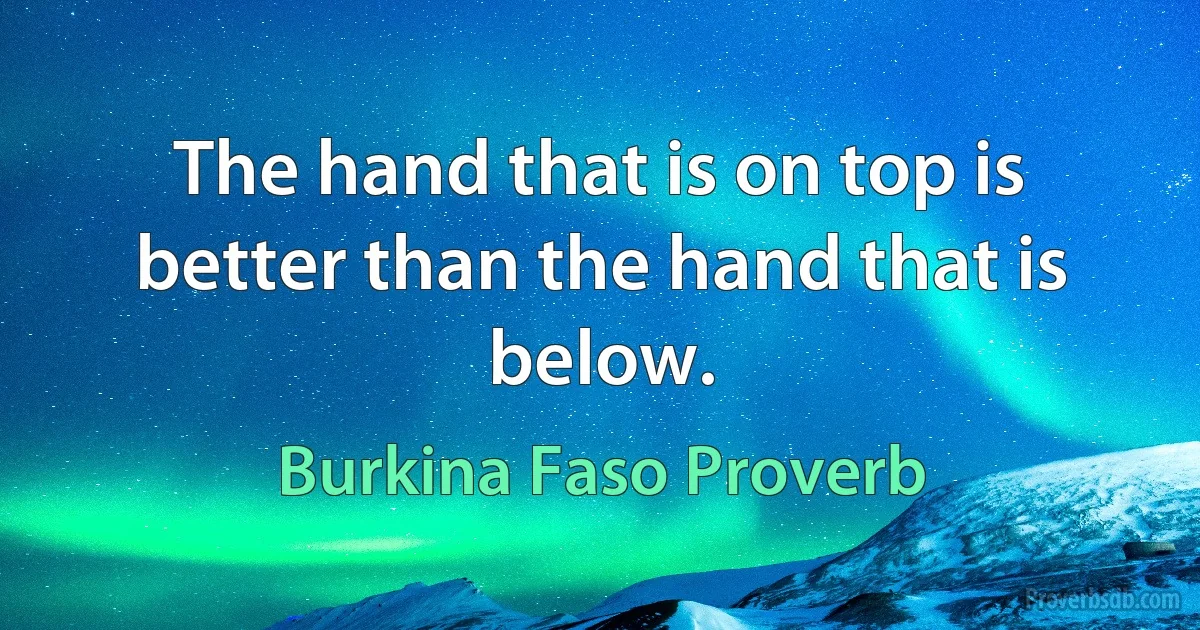 The hand that is on top is better than the hand that is below. (Burkina Faso Proverb)