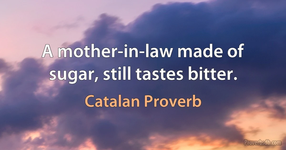 A mother-in-law made of sugar, still tastes bitter. (Catalan Proverb)