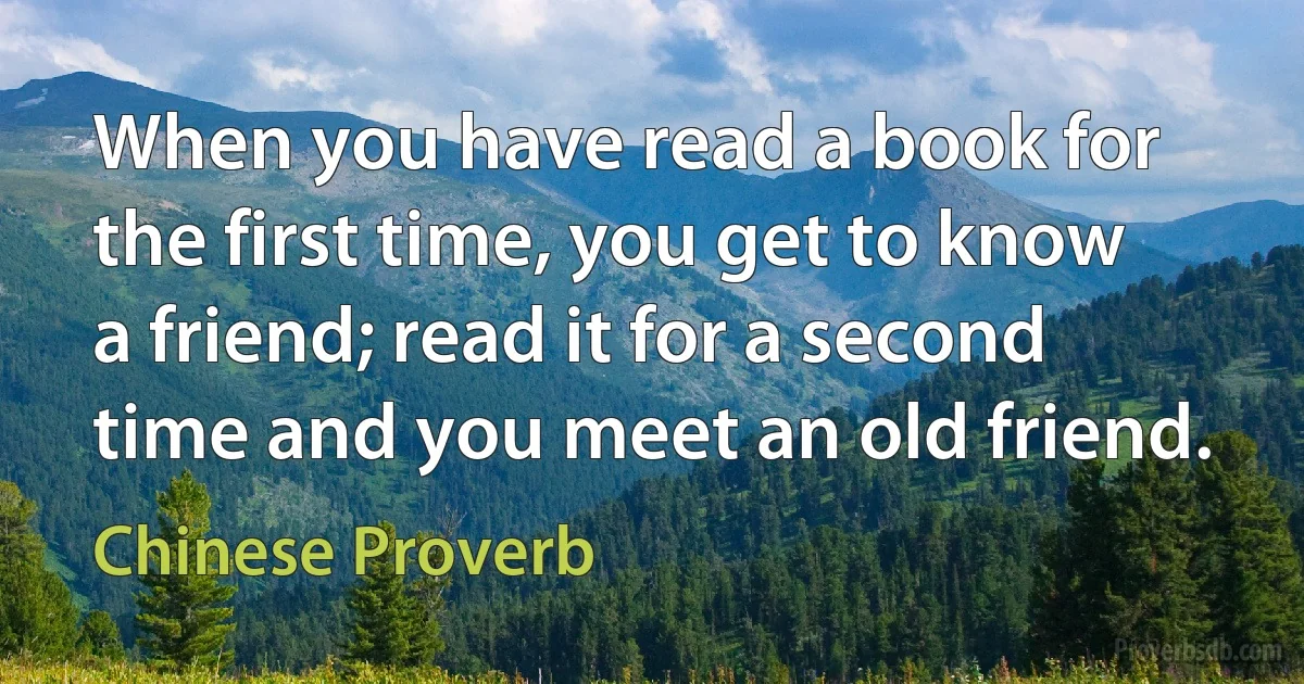 When you have read a book for the first time, you get to know a friend; read it for a second time and you meet an old friend. (Chinese Proverb)